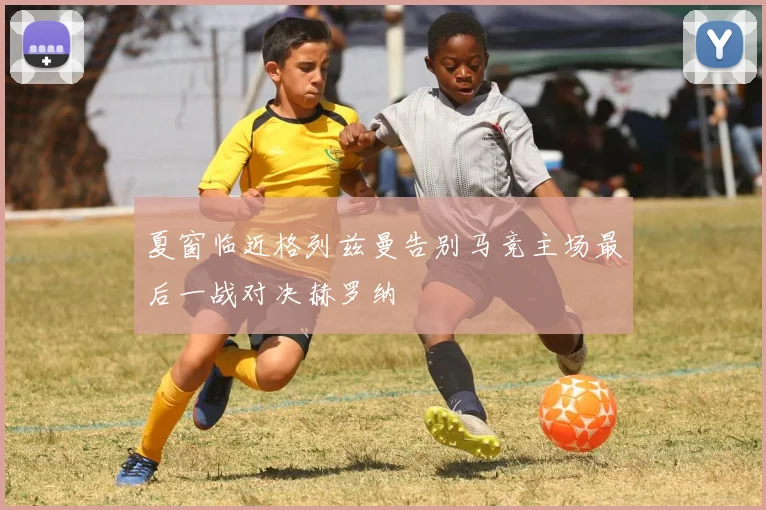 夏窗临近格列兹曼告别马竞主场最后一战对决赫罗纳