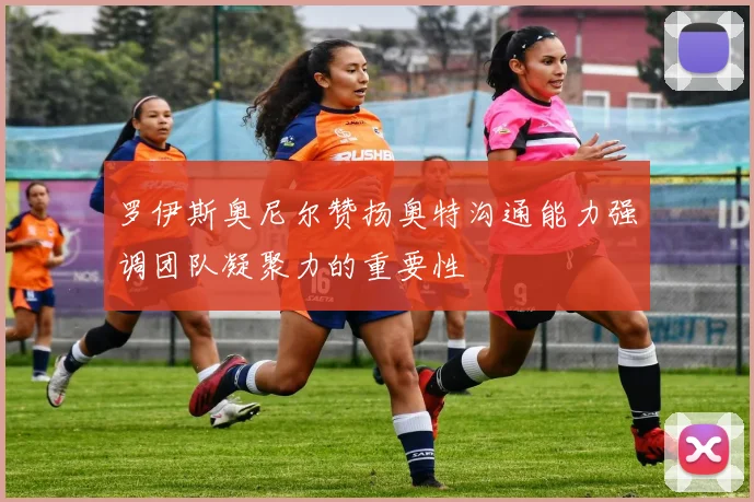 罗伊斯奥尼尔赞扬奥特沟通能力强调团队凝聚力的重要性