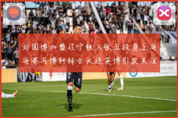刘国博加盟辽宁铁人张卫投身上海海港冯博轩转会大连英博引发关注