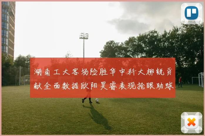 湖南工大客场险胜华中科大柳锐贡献全面数据欧阳昊睿表现抢眼助球队取胜