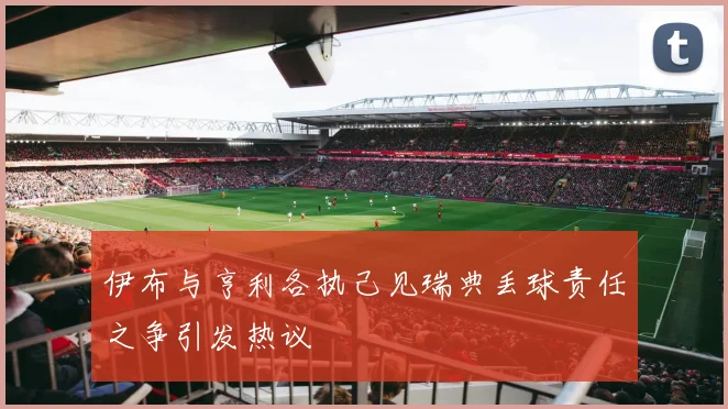 伊布与亨利各执己见瑞典丢球责任之争引发热议