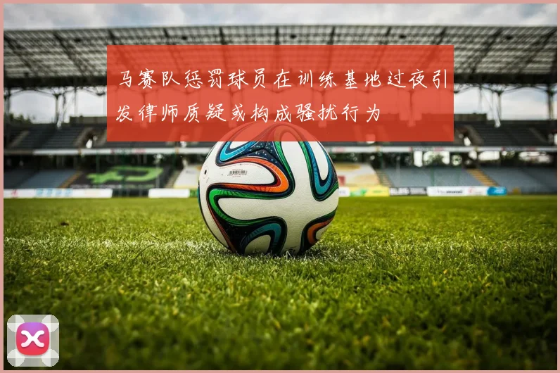 马赛队惩罚球员在训练基地过夜引发律师质疑或构成骚扰行为