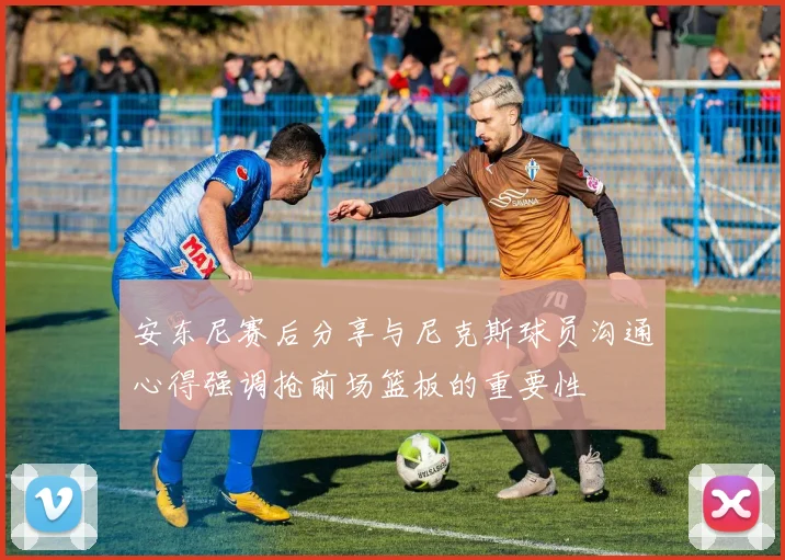 安东尼赛后分享与尼克斯球员沟通心得强调抢前场篮板的重要性