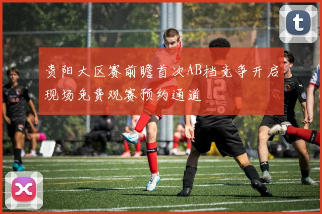 贵阳大区赛前瞻首次AB档竞争开启现场免费观赛预约通道