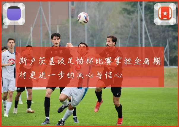 斯卢茨基谈足协杯比赛掌控全局期待更进一步的决心与信心