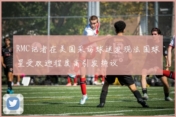 RMC记者在美国采访球迷发现法国球星受欢迎程度高引发热议