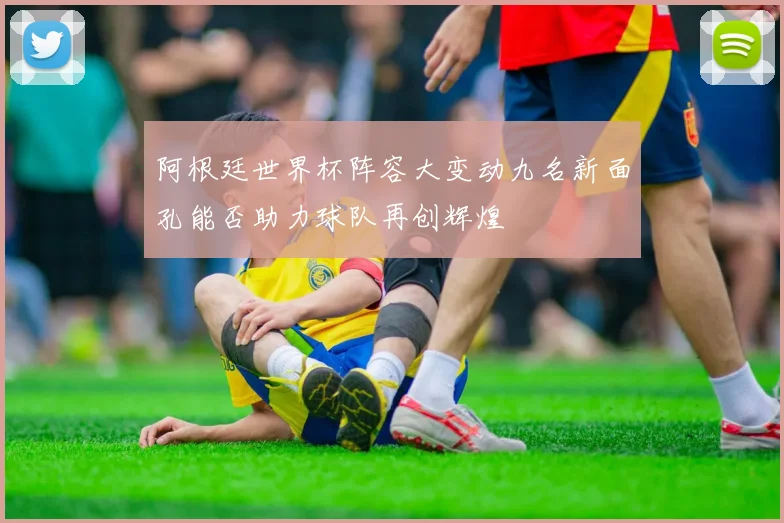 阿根廷世界杯阵容大变动九名新面孔能否助力球队再创辉煌