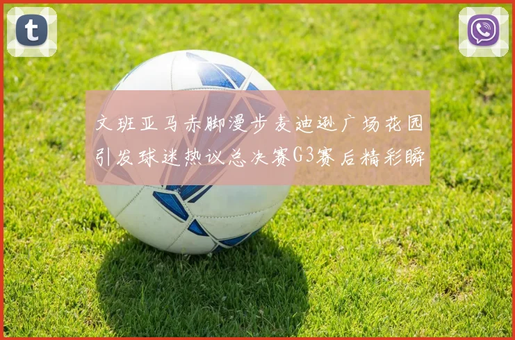 文班亚马赤脚漫步麦迪逊广场花园引发球迷热议总决赛G3赛后精彩瞬间