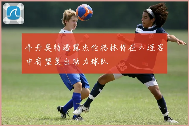 乔丹奥特透露杰伦格林将在六连客中有望复出助力球队