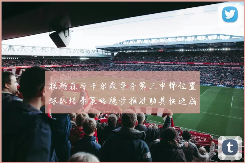 杨瀚森与卡尔森争夺第三中锋位置球队培养策略稳步推进助其快速成长
