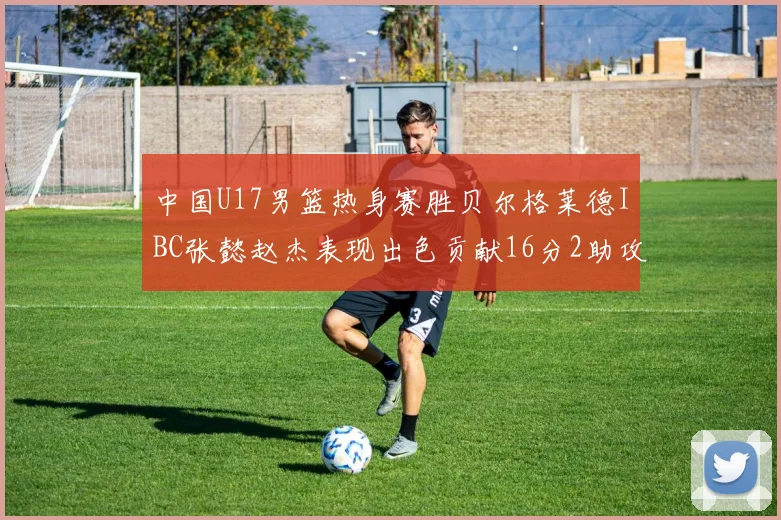 中国U17男篮热身赛胜贝尔格莱德IBC张懿赵杰表现出色贡献16分2助攻2抢断