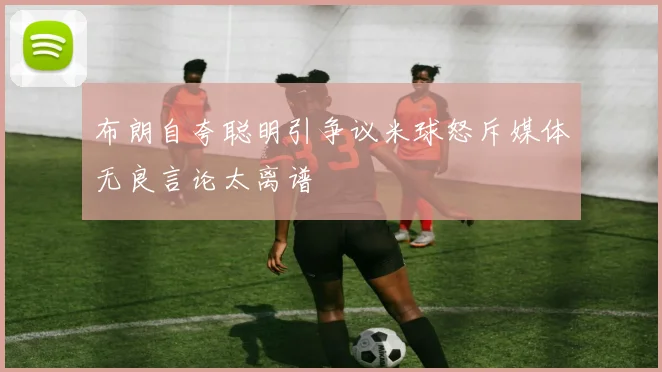 布朗自夸聪明引争议米球怒斥媒体无良言论太离谱