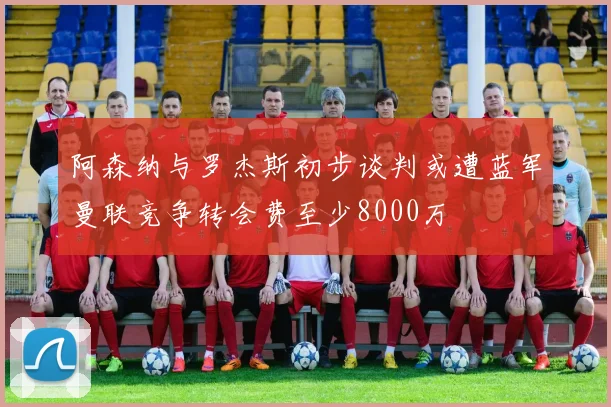 阿森纳与罗杰斯初步谈判或遭蓝军曼联竞争转会费至少8000万