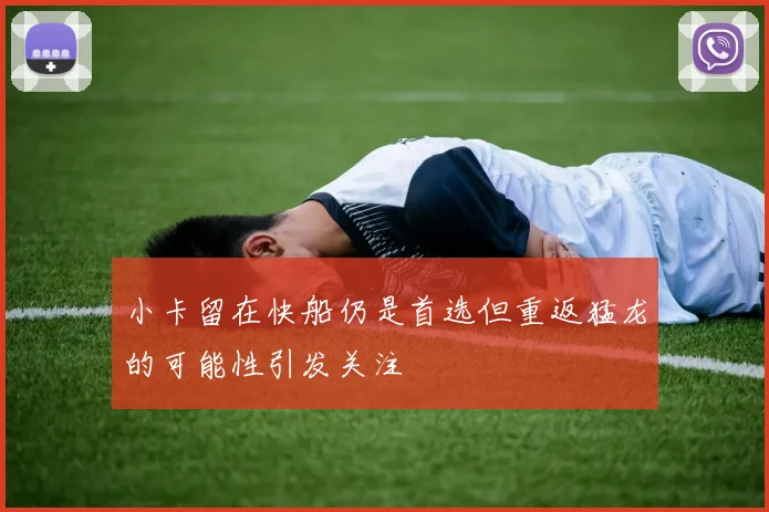 小卡留在快船仍是首选但重返猛龙的可能性引发关注