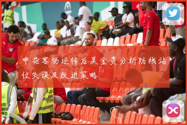 申花客场逆转后吴金贵分析防线站位失误及改进策略
