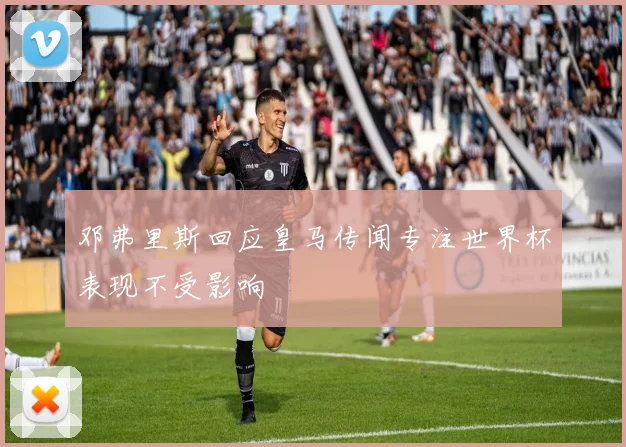 邓弗里斯回应皇马传闻专注世界杯表现不受影响