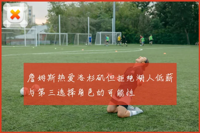 詹姆斯热爱洛杉矶但拒绝湖人低薪与第三选择角色的可能性