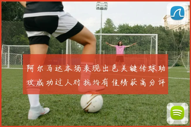 阿尔马达本场表现出色关键传球助攻成功过人对抗均有佳绩获高分评价
