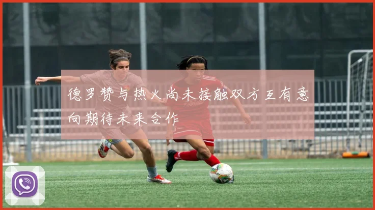 德罗赞与热火尚未接触双方互有意向期待未来合作