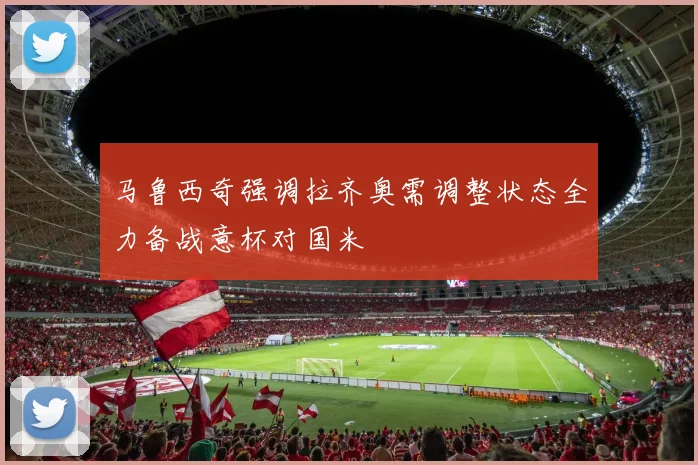 马鲁西奇强调拉齐奥需调整状态全力备战意杯对国米