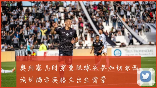奥利塞儿时穿曼联球衣参加切尔西试训揭示英格兰出生背景
