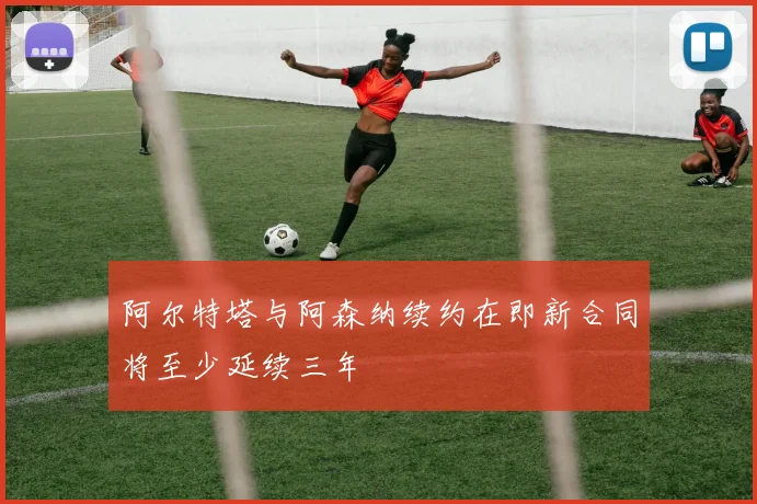 阿尔特塔与阿森纳续约在即新合同将至少延续三年