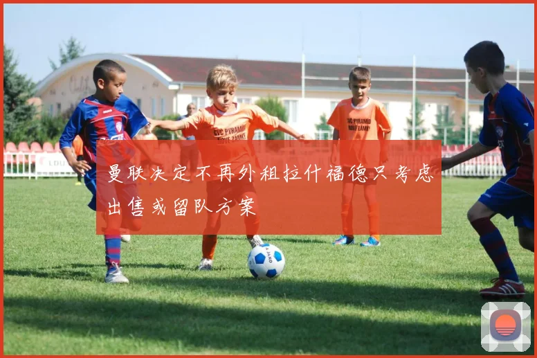 曼联决定不再外租拉什福德只考虑出售或留队方案