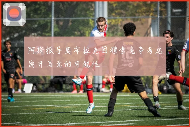 阿斯报导奥布拉克因穆索竞争考虑离开马竞的可能性